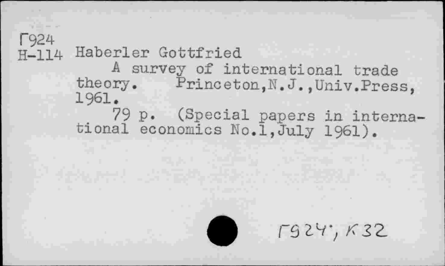 ﻿T924
H-114 Haberler Gottfried.
A survey of international trade theory. Princeton,N. J..Univ.Press, 1961.
79 p. (Special papers in international economics No.1,July I96I).
